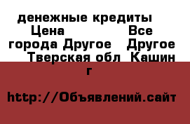 денежные кредиты! › Цена ­ 500 000 - Все города Другое » Другое   . Тверская обл.,Кашин г.